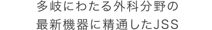 多岐にわたる外科分野の 最新機器に精通したJSS